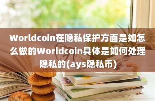 Worldcoin在隐私保护方面是如怎么做的Worldcoin具体是如何处理隐私的(ays隐私币)