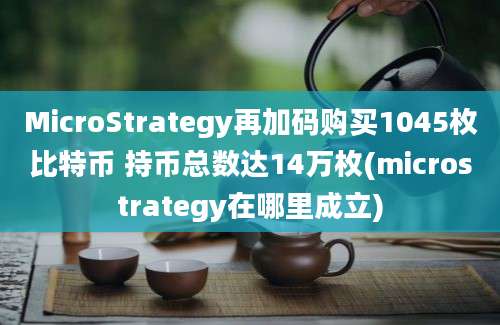 MicroStrategy再加码购买1045枚比特币 持币总数达14万枚(microstrategy在哪里成立)