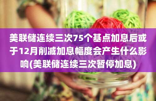 美联储连续三次75个基点加息后或于12月削减加息幅度会产生什么影响(美联储连续三次暂停加息)