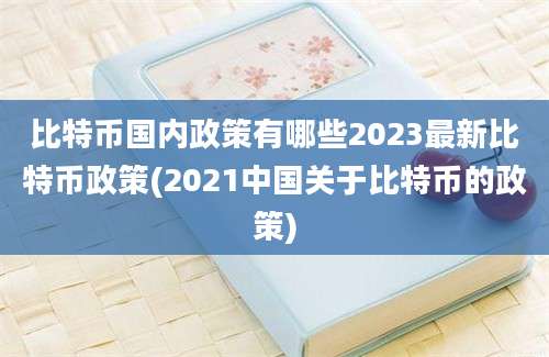 比特币国内政策有哪些2023最新比特币政策(2021中国关于比特币的政策)