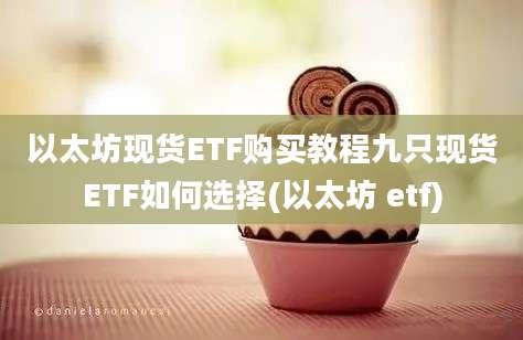 以太坊现货ETF购买教程九只现货ETF如何选择(以太坊 etf)