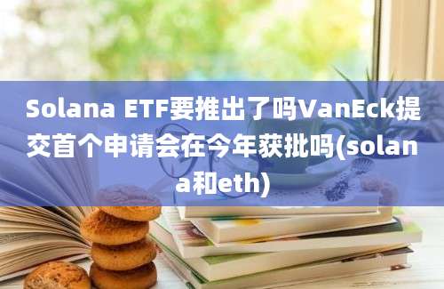 Solana ETF要推出了吗VanEck提交首个申请会在今年获批吗(solana和eth)