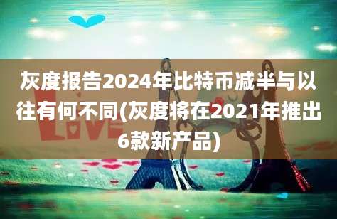 灰度报告2024年比特币减半与以往有何不同(灰度将在2021年推出6款新产品)