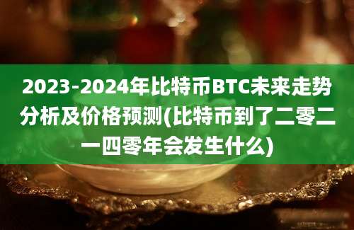 2023-2024年比特币BTC未来走势分析及价格预测(比特币到了二零二一四零年会发生什么)