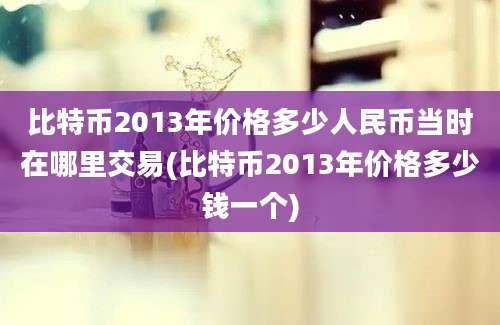 比特币2013年价格多少人民币当时在哪里交易(比特币2013年价格多少钱一个)