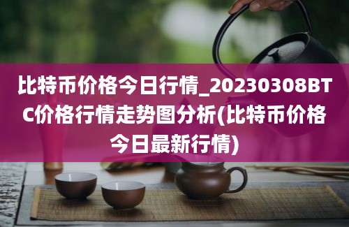 比特币价格今日行情_20230308BTC价格行情走势图分析(比特币价格今日最新行情)