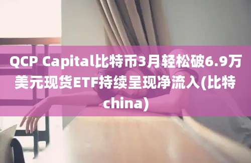 QCP Capital比特币3月轻松破6.9万美元现货ETF持续呈现净流入(比特china)