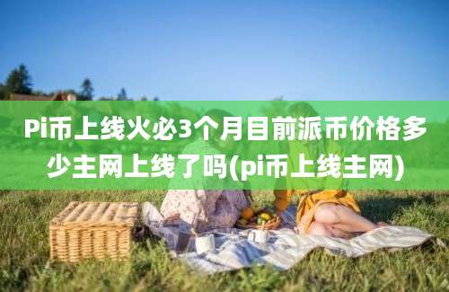 Pi币上线火必3个月目前派币价格多少主网上线了吗(pi币上线主网)