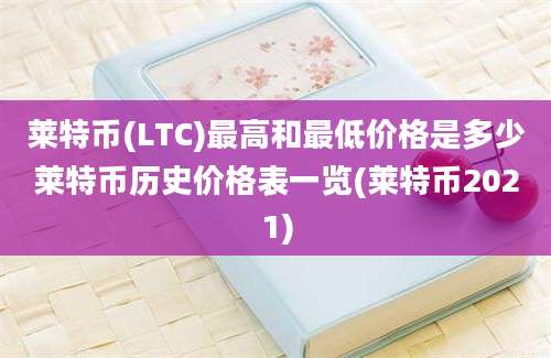 莱特币(LTC)最高和最低价格是多少莱特币历史价格表一览(莱特币2021)