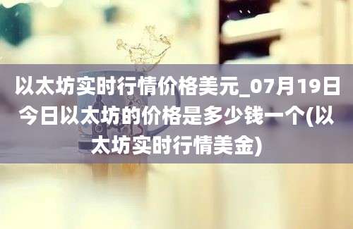 以太坊实时行情价格美元_07月19日今日以太坊的价格是多少钱一个(以太坊实时行情美金)