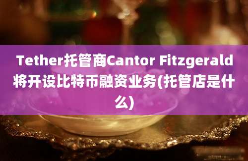 Tether托管商Cantor Fitzgerald将开设比特币融资业务(托管店是什么)