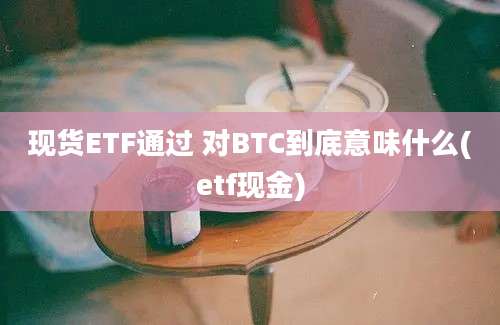 现货ETF通过 对BTC到底意味什么(etf现金)