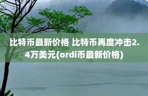 比特币最新价格 比特币再度冲击2.4万美元(ordi币最新价格)