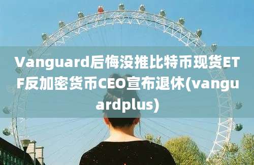 Vanguard后悔没推比特币现货ETF反加密货币CEO宣布退休(vanguardplus)