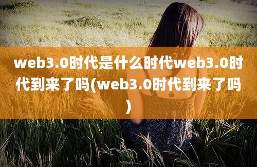 web3.0时代是什么时代web3.0时代到来了吗(web3.0时代到来了吗)