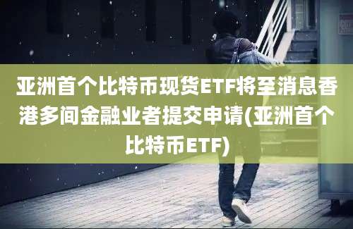 亚洲首个比特币现货ETF将至消息香港多间金融业者提交申请(亚洲首个比特币ETF)