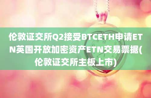 伦敦证交所Q2接受BTCETH申请ETN英国开放加密资产ETN交易票据(伦敦证交所主板上市)