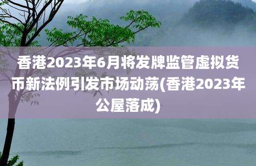 香港2023年6月将发牌监管虚拟货币新法例引发市场动荡(香港2023年公屋落成)