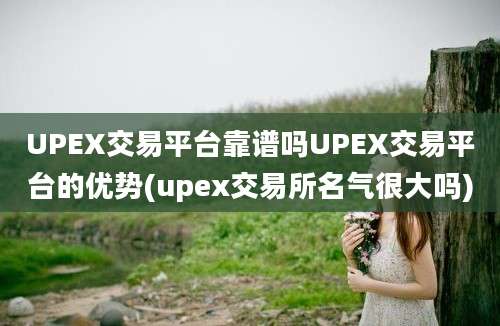 UPEX交易平台靠谱吗UPEX交易平台的优势(upex交易所名气很大吗)