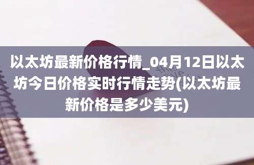 以太坊最新价格行情_04月12日以太坊今日价格实时行情走势(以太坊最新价格是多少美元)