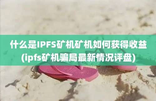 什么是IPFS矿机矿机如何获得收益(ipfs矿机骗局最新情况评盘)