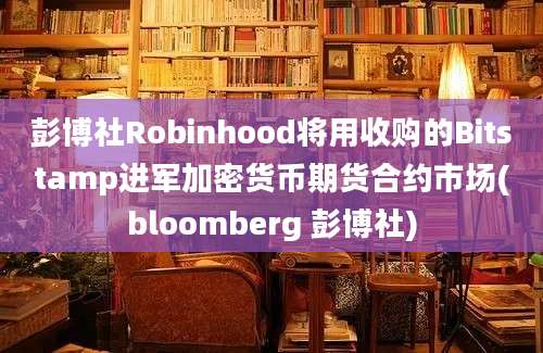 彭博社Robinhood将用收购的Bitstamp进军加密货币期货合约市场(bloomberg 彭博社)