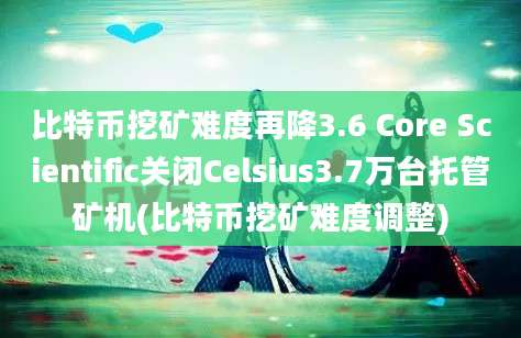 比特币挖矿难度再降3.6 Core Scientific关闭Celsius3.7万台托管矿机(比特币挖矿难度调整)