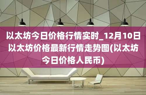 以太坊今日价格行情实时_12月10日以太坊价格最新行情走势图(以太坊今日价格人民币)