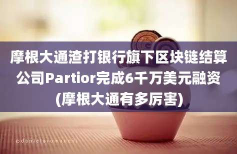 摩根大通渣打银行旗下区块链结算公司Partior完成6千万美元融资(摩根大通有多厉害)