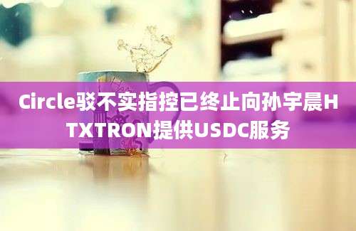 Circle驳不实指控已终止向孙宇晨HTXTRON提供USDC服务