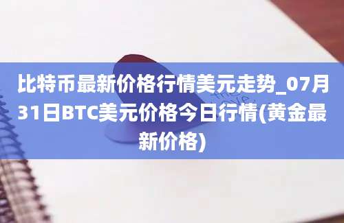 比特币最新价格行情美元走势_07月31日BTC美元价格今日行情(黄金最新价格)