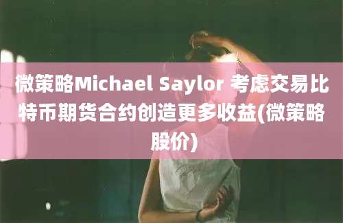 微策略Michael Saylor 考虑交易比特币期货合约创造更多收益(微策略 股价)