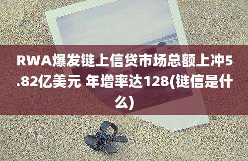 RWA爆发链上信贷市场总额上冲5.82亿美元 年增率达128(链信是什么)