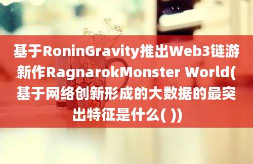 基于RoninGravity推出Web3链游新作RagnarokMonster World(基于网络创新形成的大数据的最突出特征是什么( ))