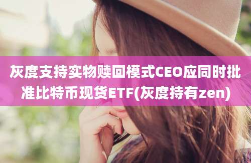 灰度支持实物赎回模式CEO应同时批准比特币现货ETF(灰度持有zen)