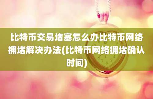 比特币交易堵塞怎么办比特币网络拥堵解决办法(比特币网络拥堵确认时间)