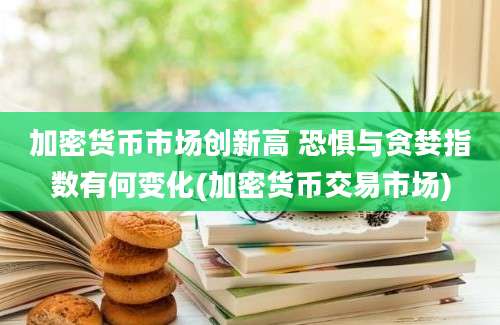 加密货币市场创新高 恐惧与贪婪指数有何变化(加密货币交易市场)