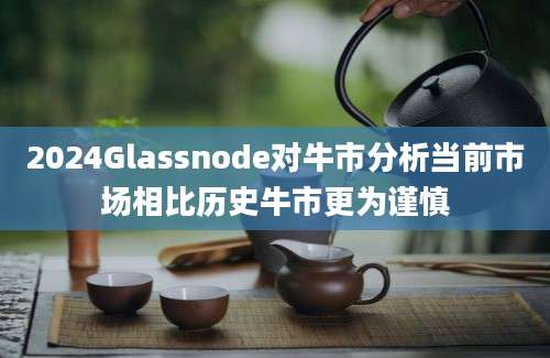 2024Glassnode对牛市分析当前市场相比历史牛市更为谨慎