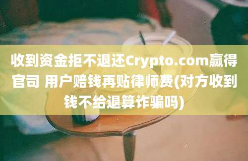 收到资金拒不退还Crypto.com赢得官司 用户赔钱再贴律师费(对方收到钱不给退算诈骗吗)