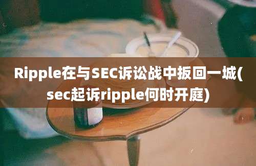 Ripple在与SEC诉讼战中扳回一城(sec起诉ripple何时开庭)