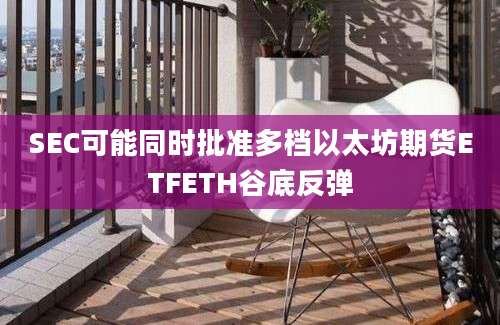 SEC可能同时批准多档以太坊期货ETFETH谷底反弹