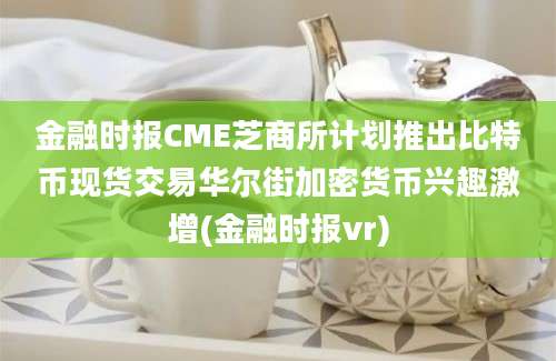 金融时报CME芝商所计划推出比特币现货交易华尔街加密货币兴趣激增(金融时报vr)