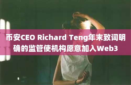 币安CEO Richard Teng年末致词明确的监管使机构愿意加入Web3