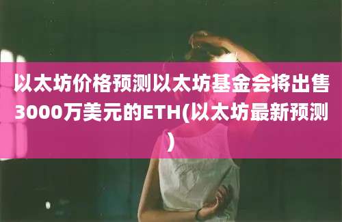 以太坊价格预测以太坊基金会将出售3000万美元的ETH(以太坊最新预测)