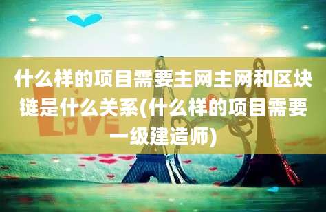 什么样的项目需要主网主网和区块链是什么关系(什么样的项目需要一级建造师)