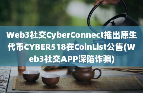 Web3社交CyberConnect推出原生代币CYBER518在CoinList公售(Web3社交APP深陷诈骗)