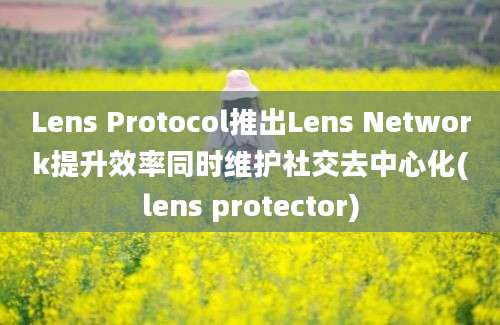 Lens Protocol推出Lens Network提升效率同时维护社交去中心化(lens protector)