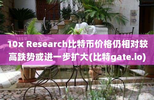 10x Research比特币价格仍相对较高跌势或进一步扩大(比特gate.io)