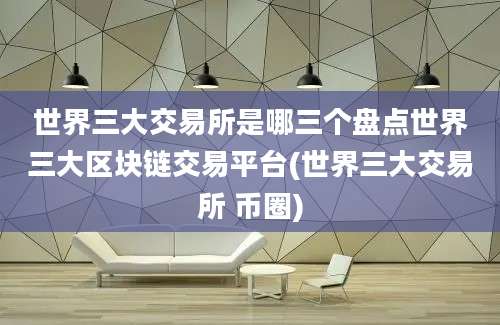 世界三大交易所是哪三个盘点世界三大区块链交易平台(世界三大交易所 币圈)