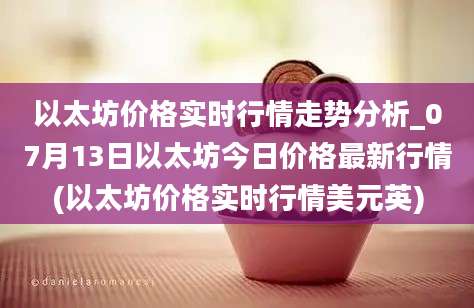 以太坊价格实时行情走势分析_07月13日以太坊今日价格最新行情(以太坊价格实时行情美元英)